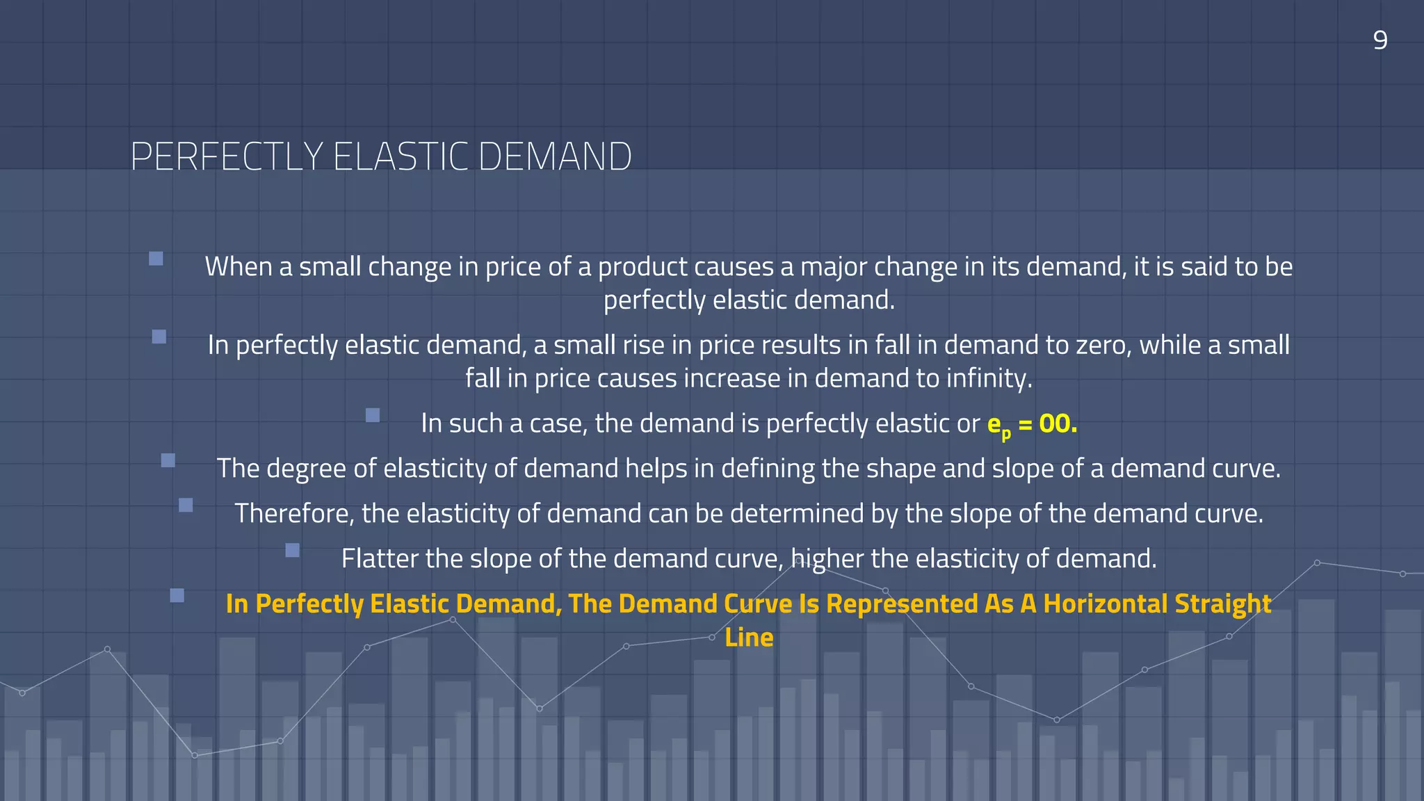 9
PERFECTLY ELASTIC DEMAND
 When a small change in price of a product causes a major change in its demand, it is said to be
perfectly elastic demand.
 In perfectly elastic demand, a small rise in price results in fall in demand to zero, while a small
fall in price causes increase in demand to infinity.
 In such a case, the demand is perfectly elastic or ep = 00.
 The degree of elasticity of demand helps in defining the shape and slope of a demand curve.
 Therefore, the elasticity of demand can be determined by the slope of the demand curve.
 Flatter the slope of the demand curve, higher the elasticity of demand.
 In Perfectly Elastic Demand, The Demand Curve Is Represented As A Horizontal Straight
Line
 