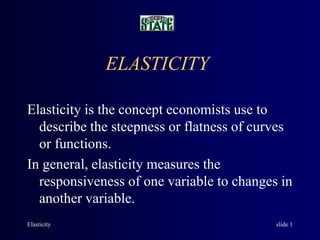 Elasticity slide 1
ELASTICITY
Elasticity is the concept economists use to
describe the steepness or flatness of curves
or functions.
In general, elasticity measures the
responsiveness of one variable to changes in
another variable.
 