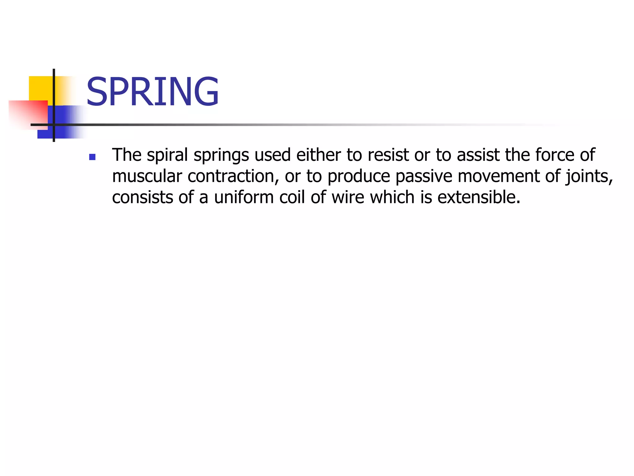 SPRING
 The spiral springs used either to resist or to assist the force of
muscular contraction, or to produce passive movement of joints,
consists of a uniform coil of wire which is extensible.
 