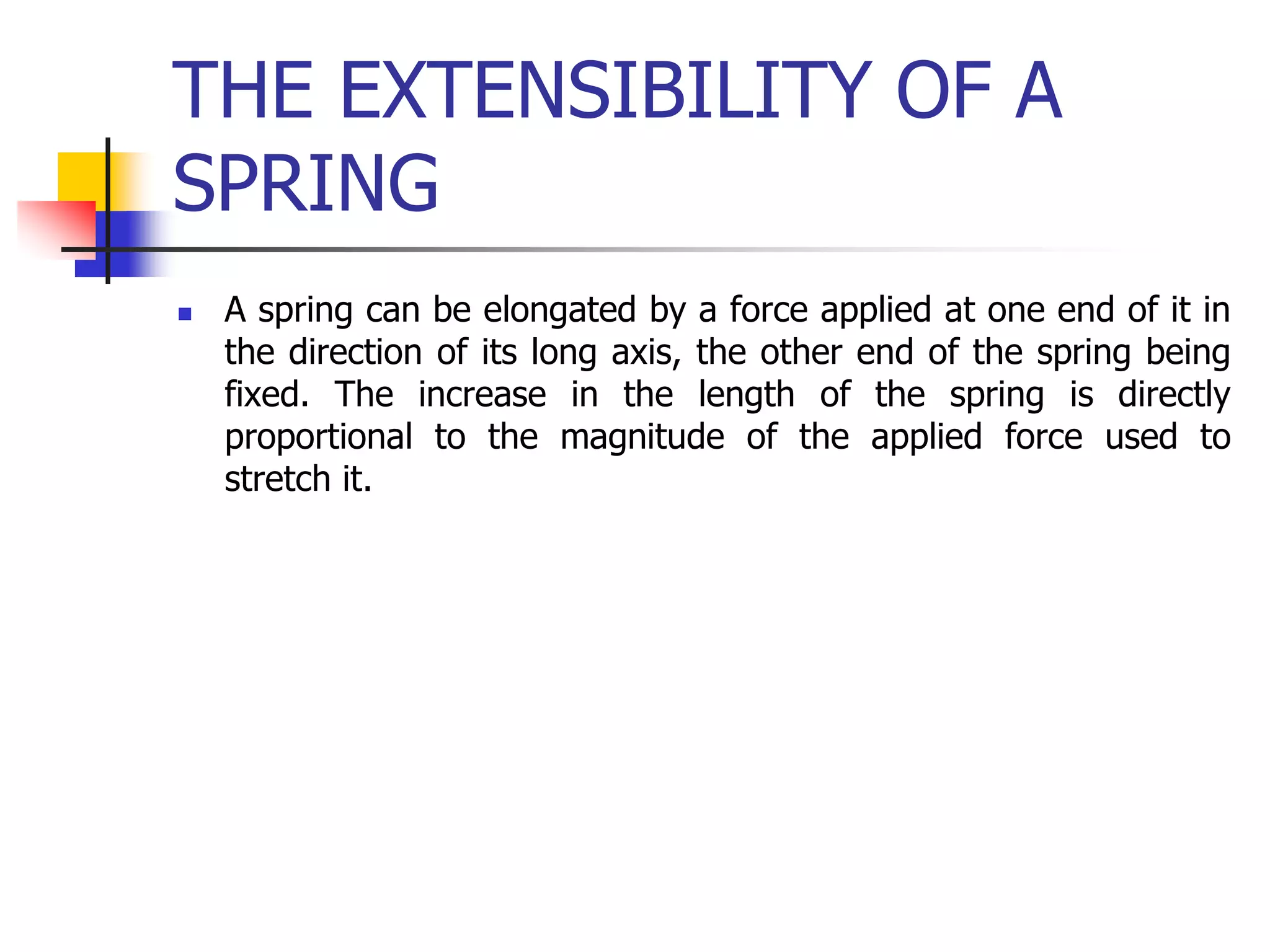 THE EXTENSIBILITY OF A
SPRING
 A spring can be elongated by a force applied at one end of it in
the direction of its long axis, the other end of the spring being
fixed. The increase in the length of the spring is directly
proportional to the magnitude of the applied force used to
stretch it.
 