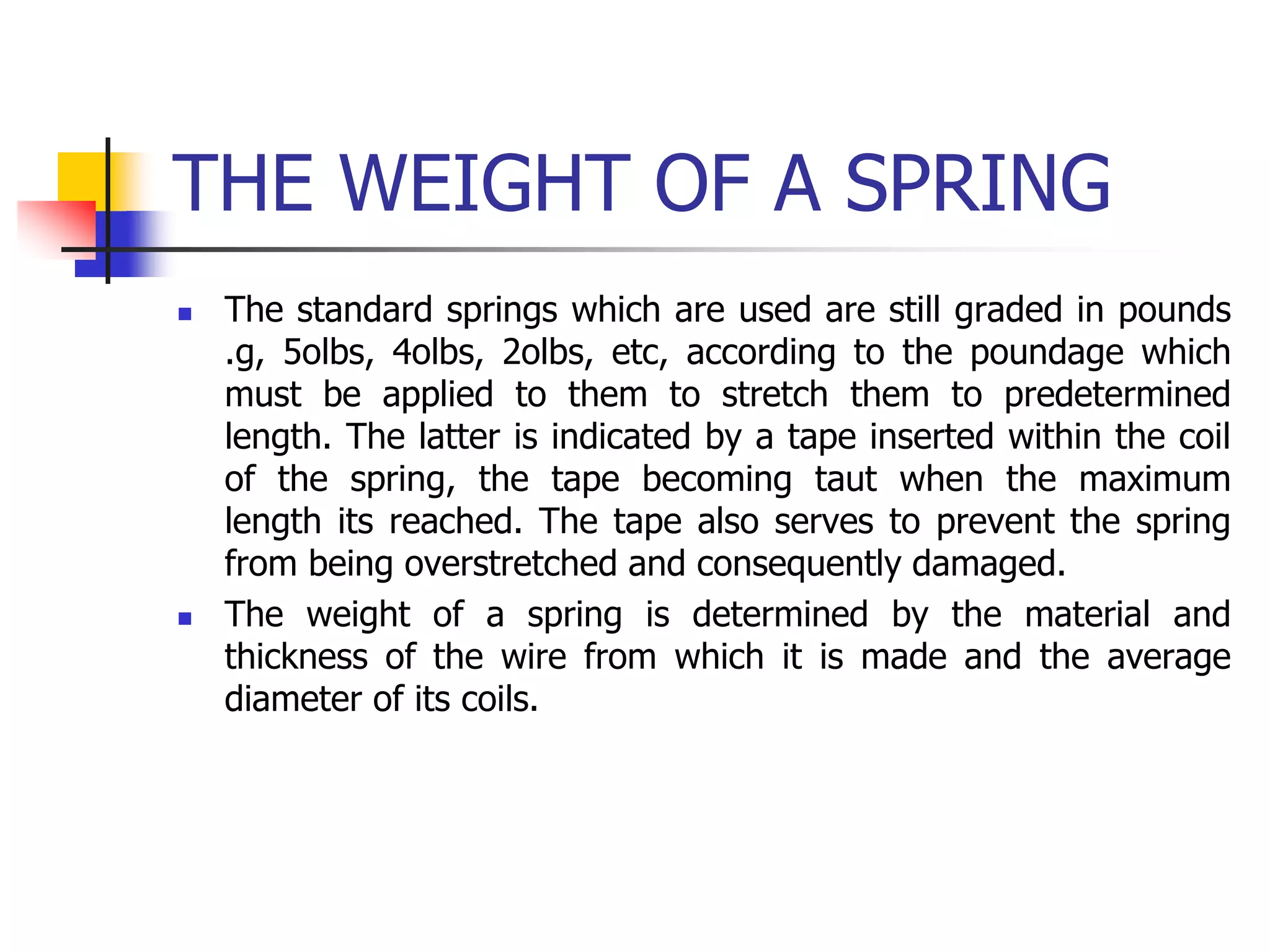 THE WEIGHT OF A SPRING
 The standard springs which are used are still graded in pounds
.g, 5olbs, 4olbs, 2olbs, etc, according to the poundage which
must be applied to them to stretch them to predetermined
length. The latter is indicated by a tape inserted within the coil
of the spring, the tape becoming taut when the maximum
length its reached. The tape also serves to prevent the spring
from being overstretched and consequently damaged.
 The weight of a spring is determined by the material and
thickness of the wire from which it is made and the average
diameter of its coils.
 