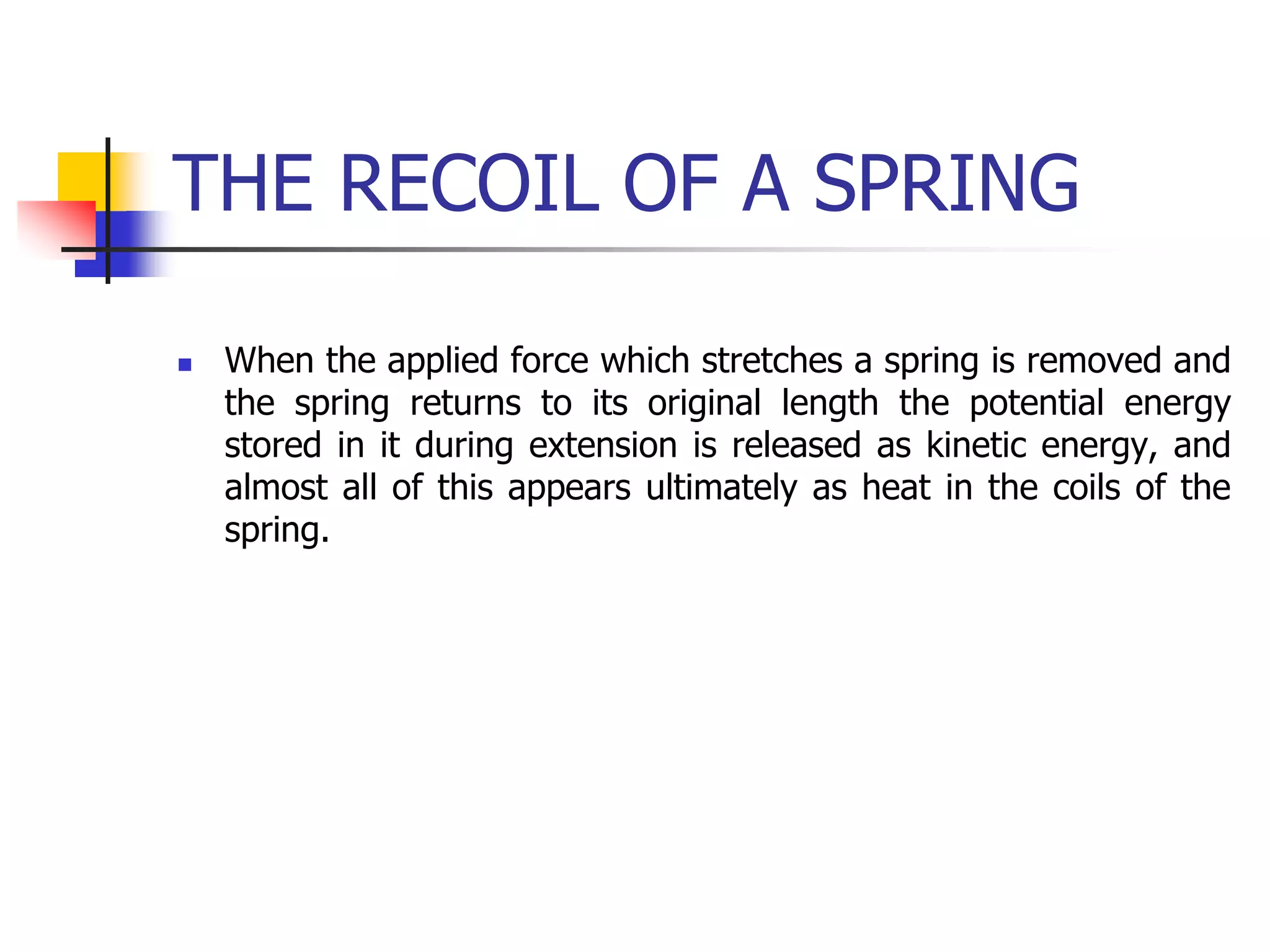 THE RECOIL OF A SPRING
 When the applied force which stretches a spring is removed and
the spring returns to its original length the potential energy
stored in it during extension is released as kinetic energy, and
almost all of this appears ultimately as heat in the coils of the
spring.
 