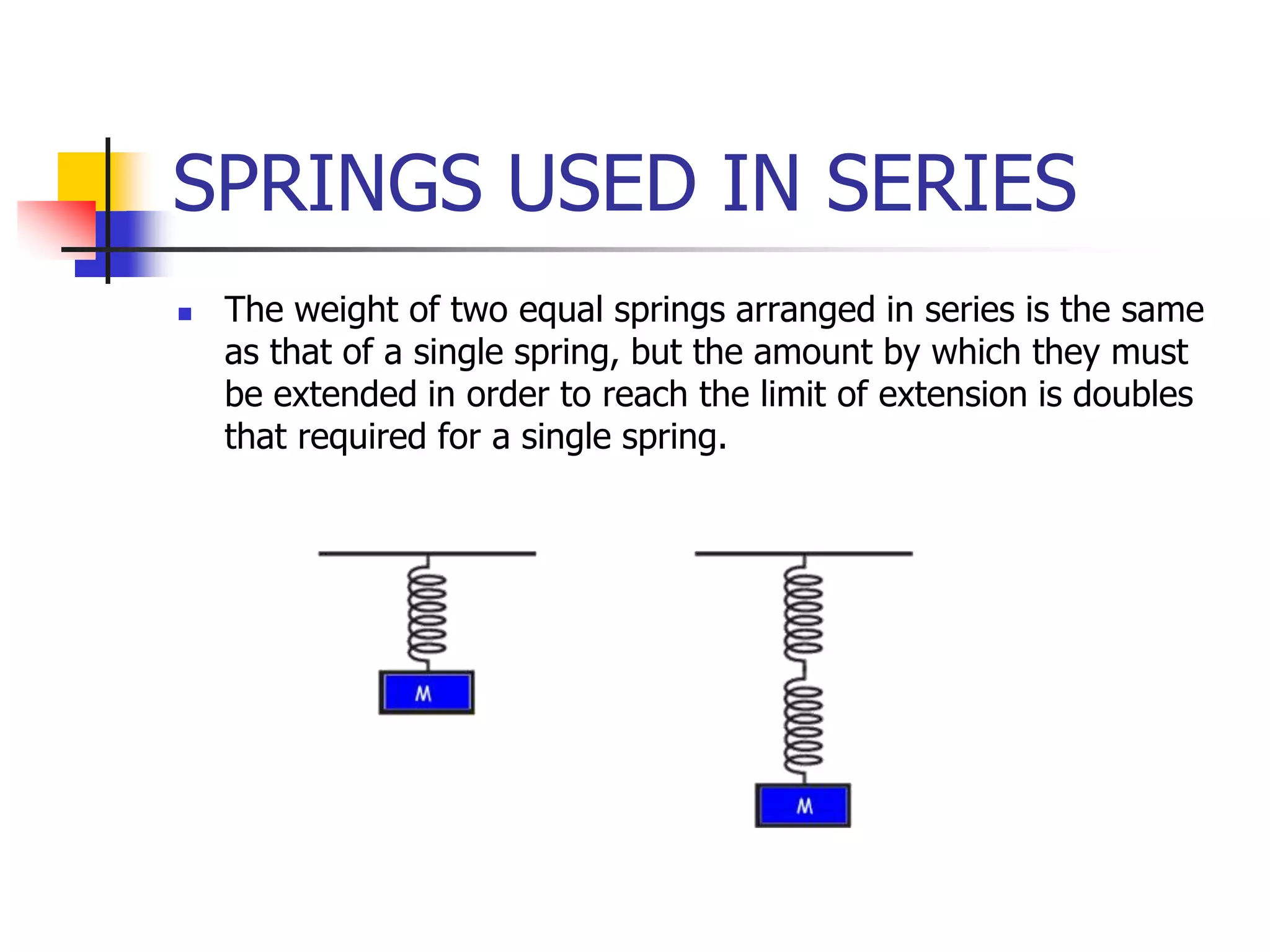 SPRINGS USED IN SERIES
 The weight of two equal springs arranged in series is the same
as that of a single spring, but the amount by which they must
be extended in order to reach the limit of extension is doubles
that required for a single spring.
 