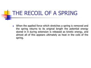 THE RECOIL OF A SPRING
 When the applied force which stretches a spring is removed and
the spring returns to its original length the potential energy
stored in it during extension is released as kinetic energy, and
almost all of this appears ultimately as heat in the coils of the
spring.
 