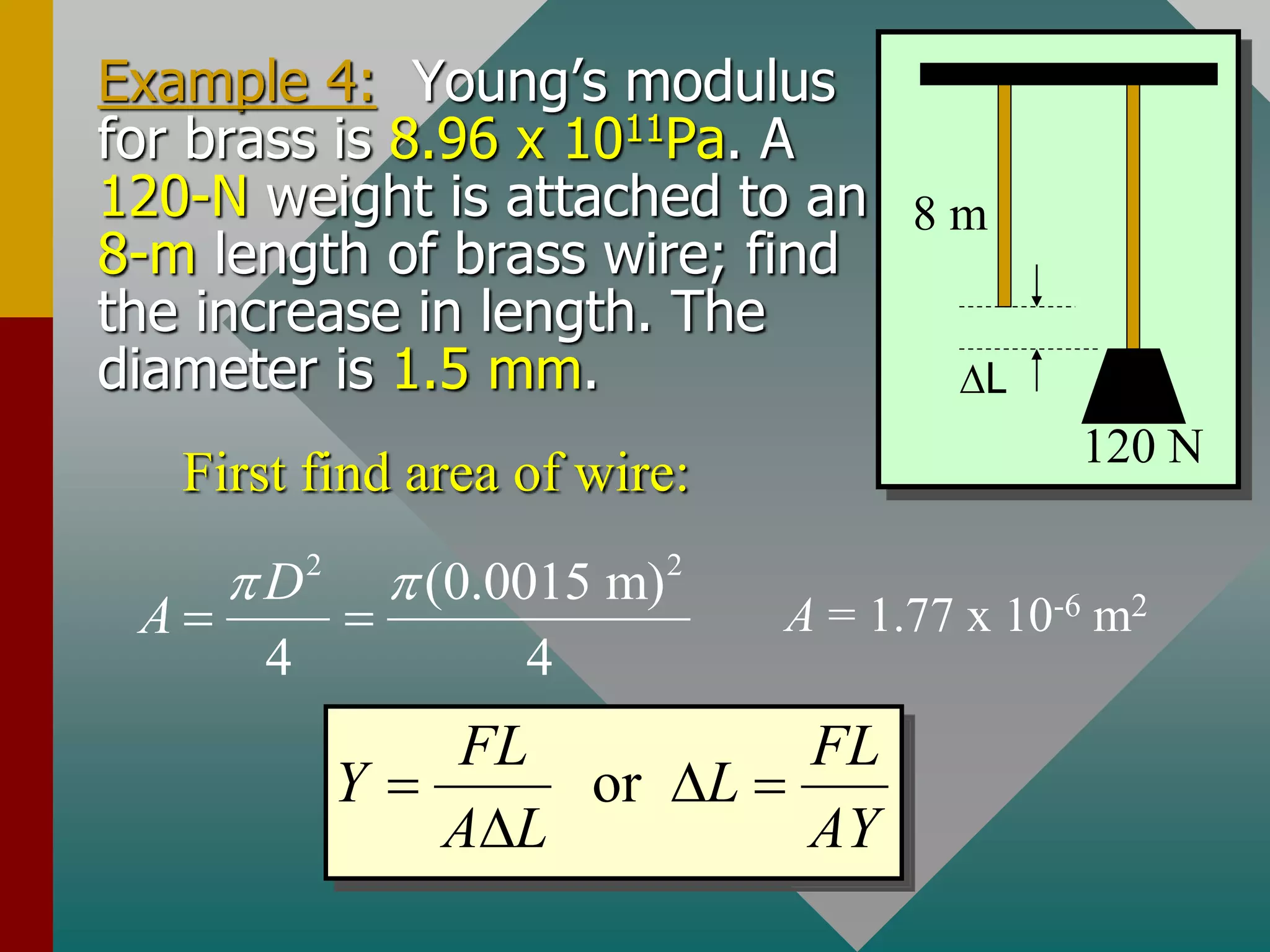 Example 4: Young’s modulus
for brass is 8.96 x 1011Pa. A
120-N weight is attached to an
8-m length of brass wire; find
the increase in length. The
diameter is 1.5 mm.
8 m
L
120 N
First find area of wire:
2 2
(0.0015 m)
4 4
D
A
 
  A = 1.77 x 10-6 m2
or
FL FL
Y L
A L AY
  

 
