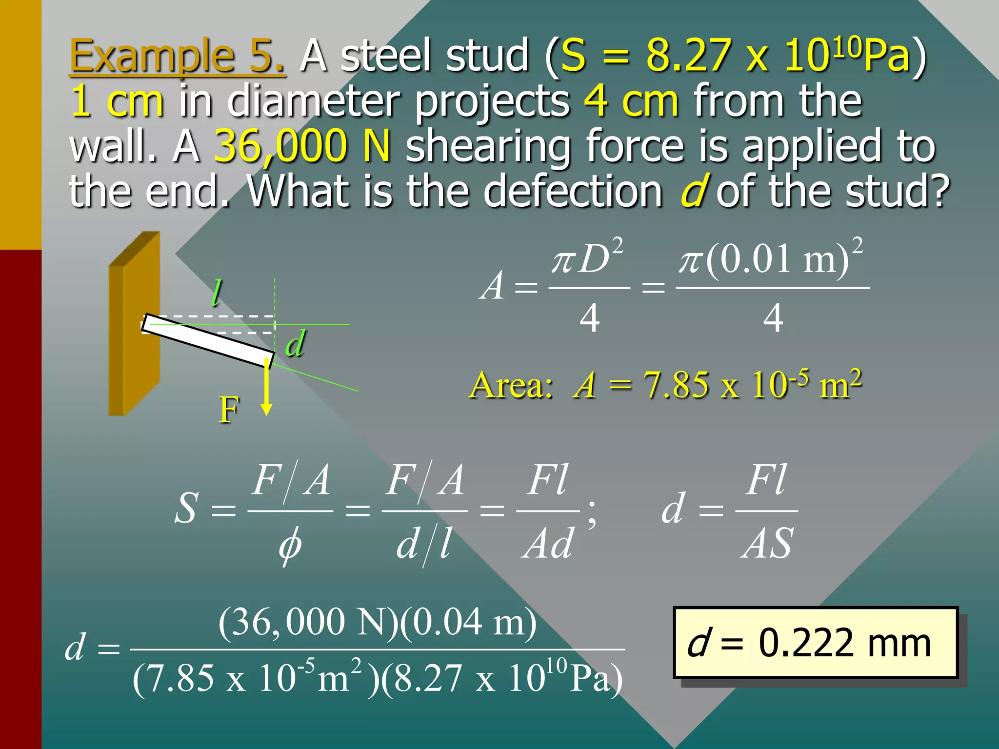 Example 5. A steel stud (S = 8.27 x 1010Pa)
1 cm in diameter projects 4 cm from the
wall. A 36,000 N shearing force is applied to
the end. What is the defection d of the stud?
d
l
F
2 2
(0.01 m)
4 4
D
A
 
 
Area: A = 7.85 x 10-5 m2
;
F A F A Fl Fl
S d
d l Ad AS
f
   
-5 2 10
(36,000 N)(0.04 m)
(7.85 x 10 m )(8.27 x 10 Pa)
d  d = 0.222 mm
 