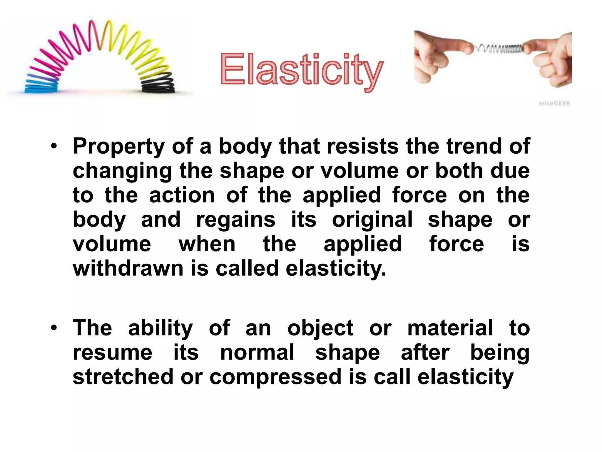 • Property of a body that resists the trend of
changing the shape or volume or both due
to the action of the applied force on the
body and regains its original shape or
volume when the applied force is
withdrawn is called elasticity.
• The ability of an object or material to
resume its normal shape after being
stretched or compressed is call elasticity
 