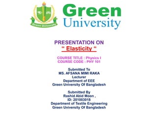 PRESENTATION ON
“ Elasticity “
COURSE TITLE : Physics I
COURSE CODE : PHY 101
Submitted To
MS. AFSANA MIMI RAKA
Lecturer
Department of EEE
Green University Of Bangladesh
Submitted By
Rashid Abid Moon ,
ID: 201003018
Department of Textile Engineering
Green University Of Bangladesh
 