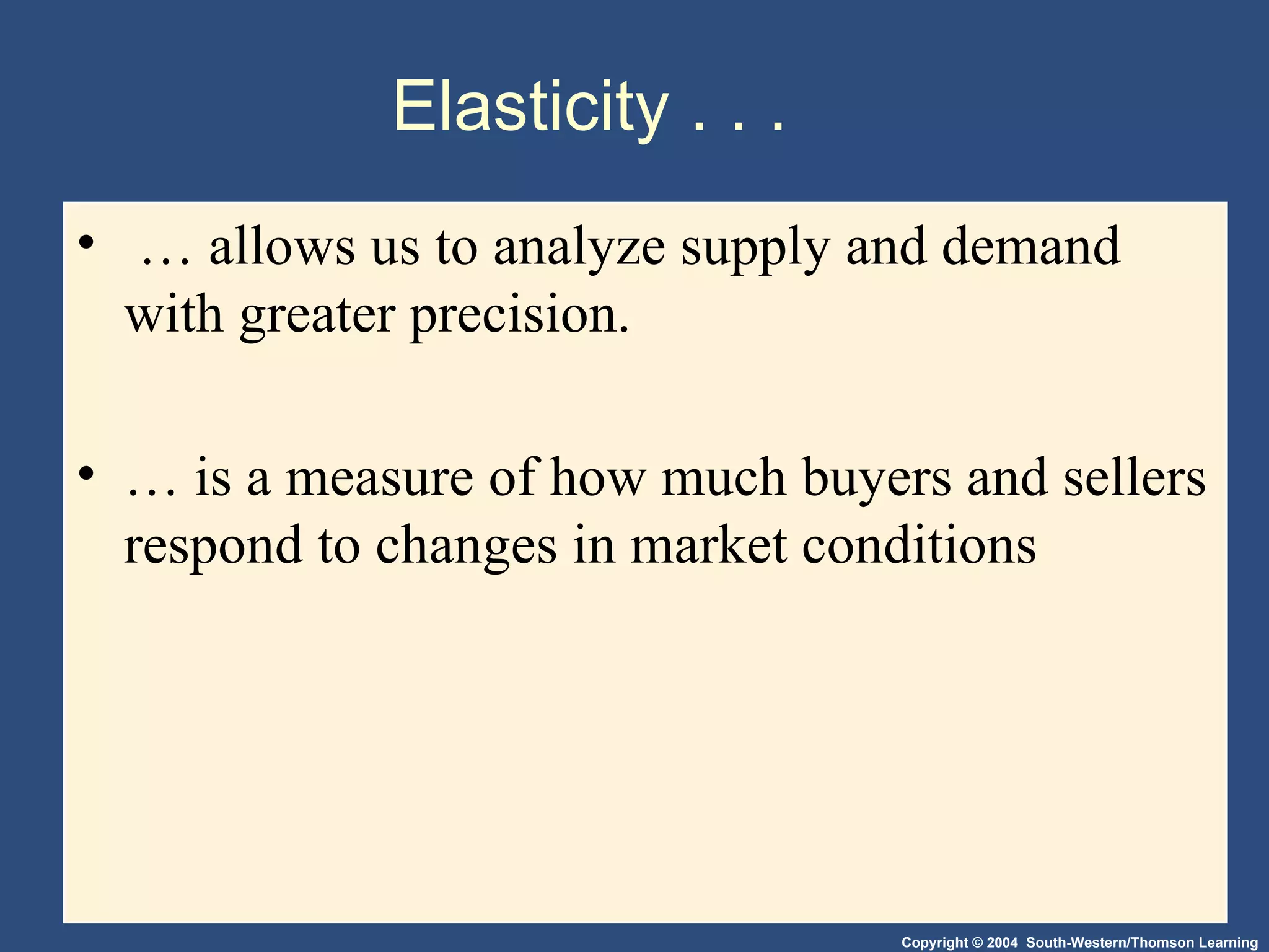 Elasticity . . . …  allows us to analyze supply and demand with greater precision.  …  is a measure of how much buyers and sellers respond to changes in market conditions  