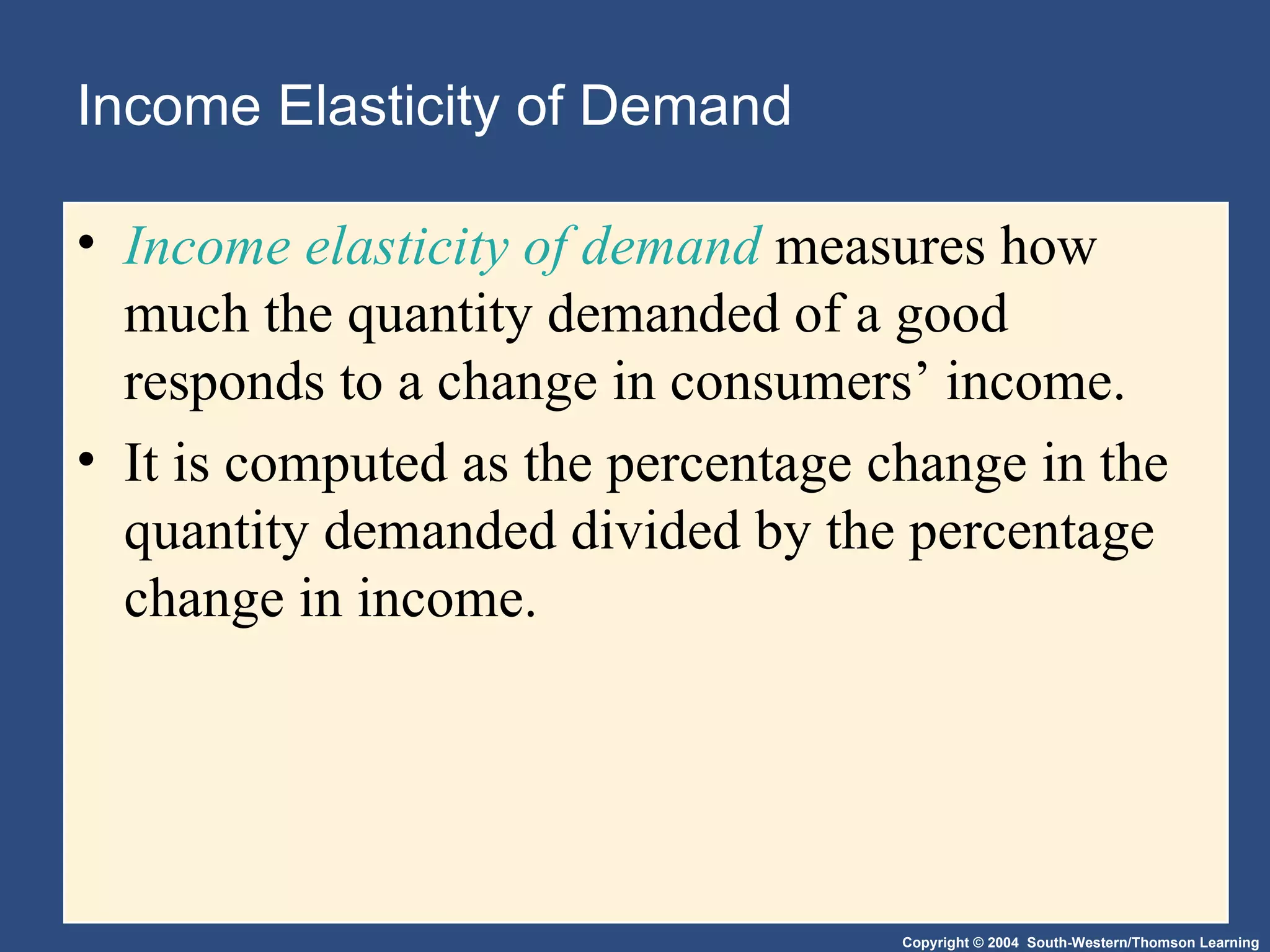Income Elasticity of Demand Income elasticity of demand  measures how much the quantity demanded of a good responds to a change in consumers’ income.  It is computed as the percentage change in the quantity demanded divided by the percentage change in income. 