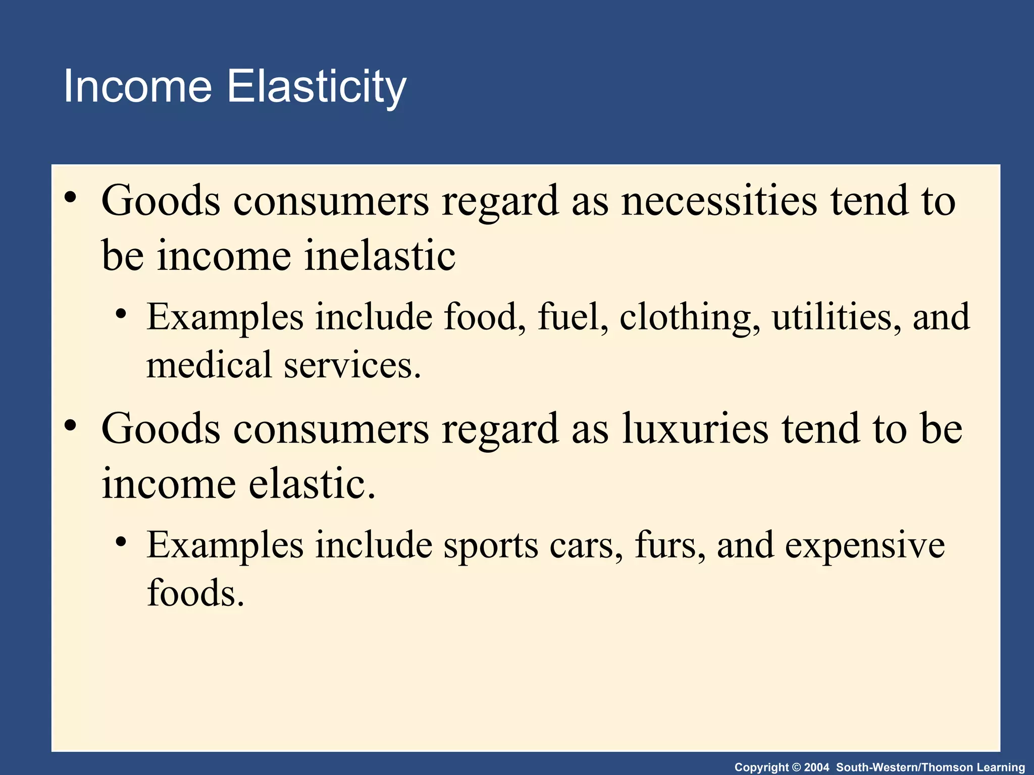 Income Elasticity Goods consumers regard as necessities tend to be income inelastic Examples include food, fuel, clothing, utilities, and medical services. Goods consumers regard as luxuries tend to be income elastic. Examples include sports cars, furs, and expensive foods. 