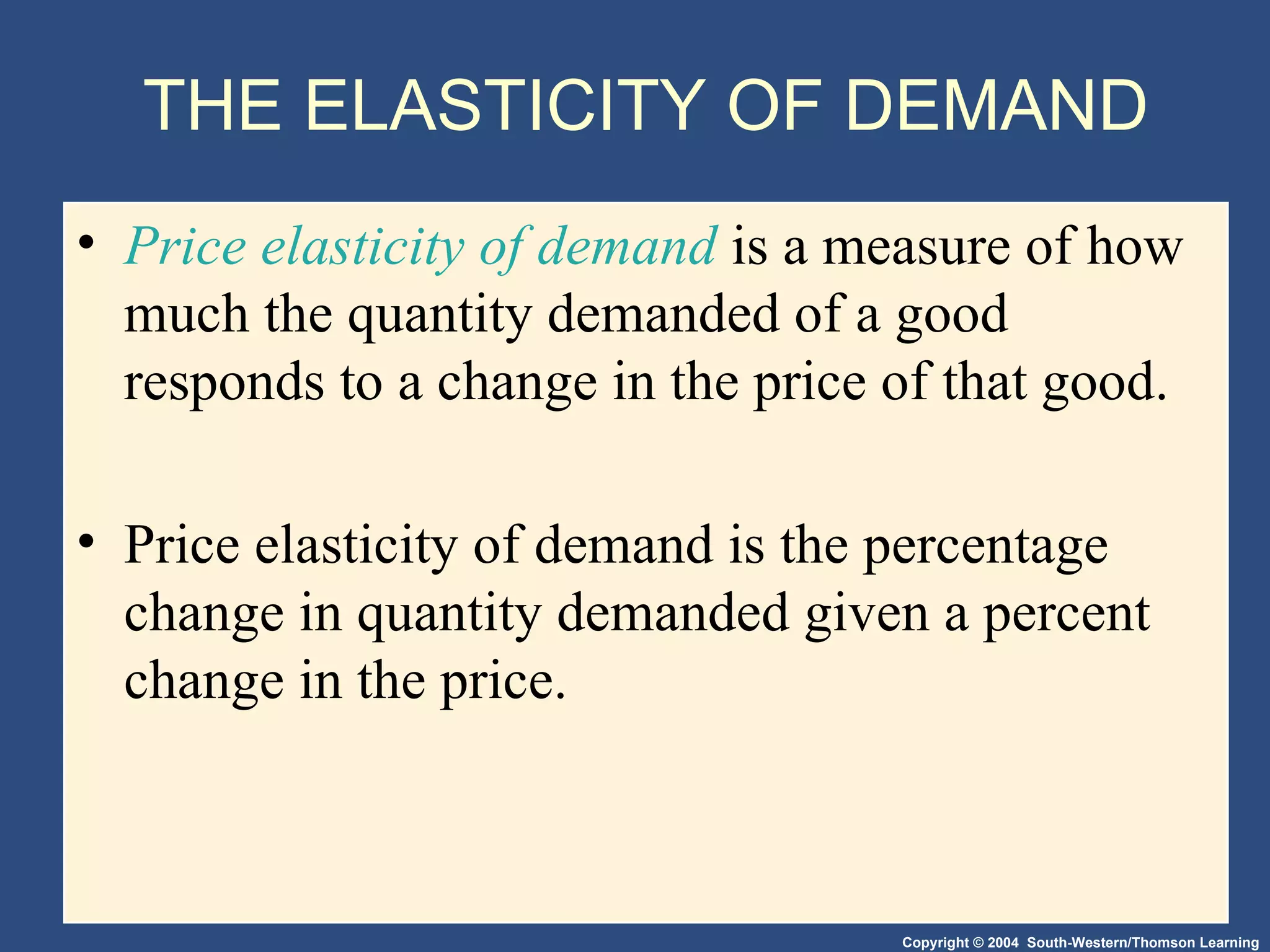 THE ELASTICITY OF DEMAND Price elasticity of demand  is a measure of how much the quantity demanded of a good responds to a change in the price of that good. Price elasticity of demand is the percentage change in quantity demanded given a percent change in the price.  