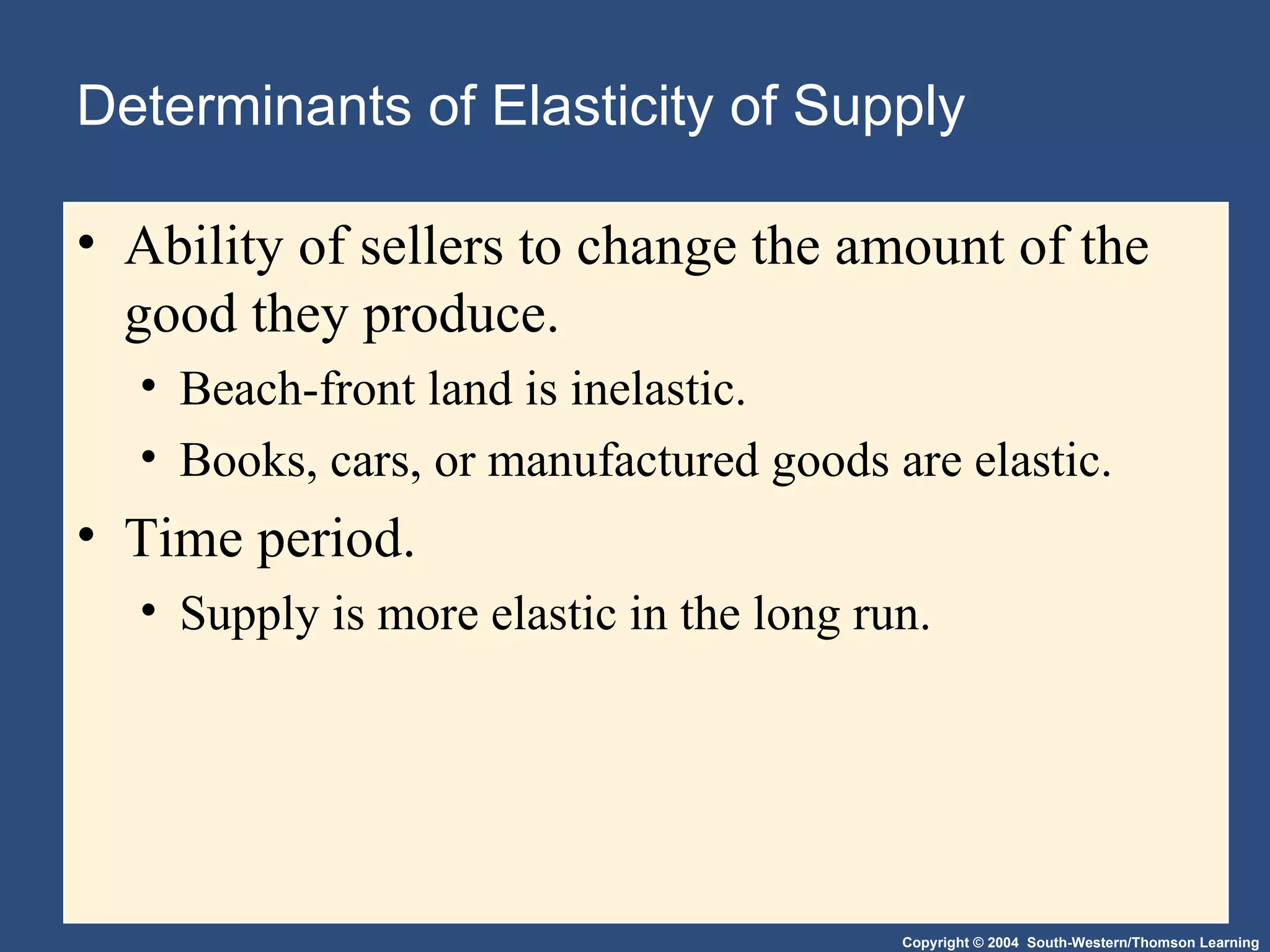Determinants of Elasticity of Supply Ability of sellers to change the amount of the good they produce. Beach-front land is inelastic. Books, cars, or manufactured goods are elastic. Time period.  Supply is more elastic in the long run. 