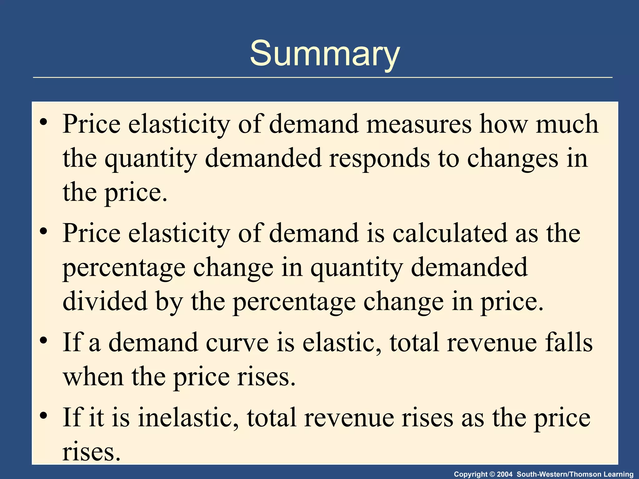 Summary Price elasticity of demand measures how much the quantity demanded responds to changes in the price.  Price elasticity of demand is calculated as the percentage change in quantity demanded divided by the percentage change in price. If a demand curve is elastic, total revenue falls when the price rises.  If it is inelastic, total revenue rises as the price rises.  