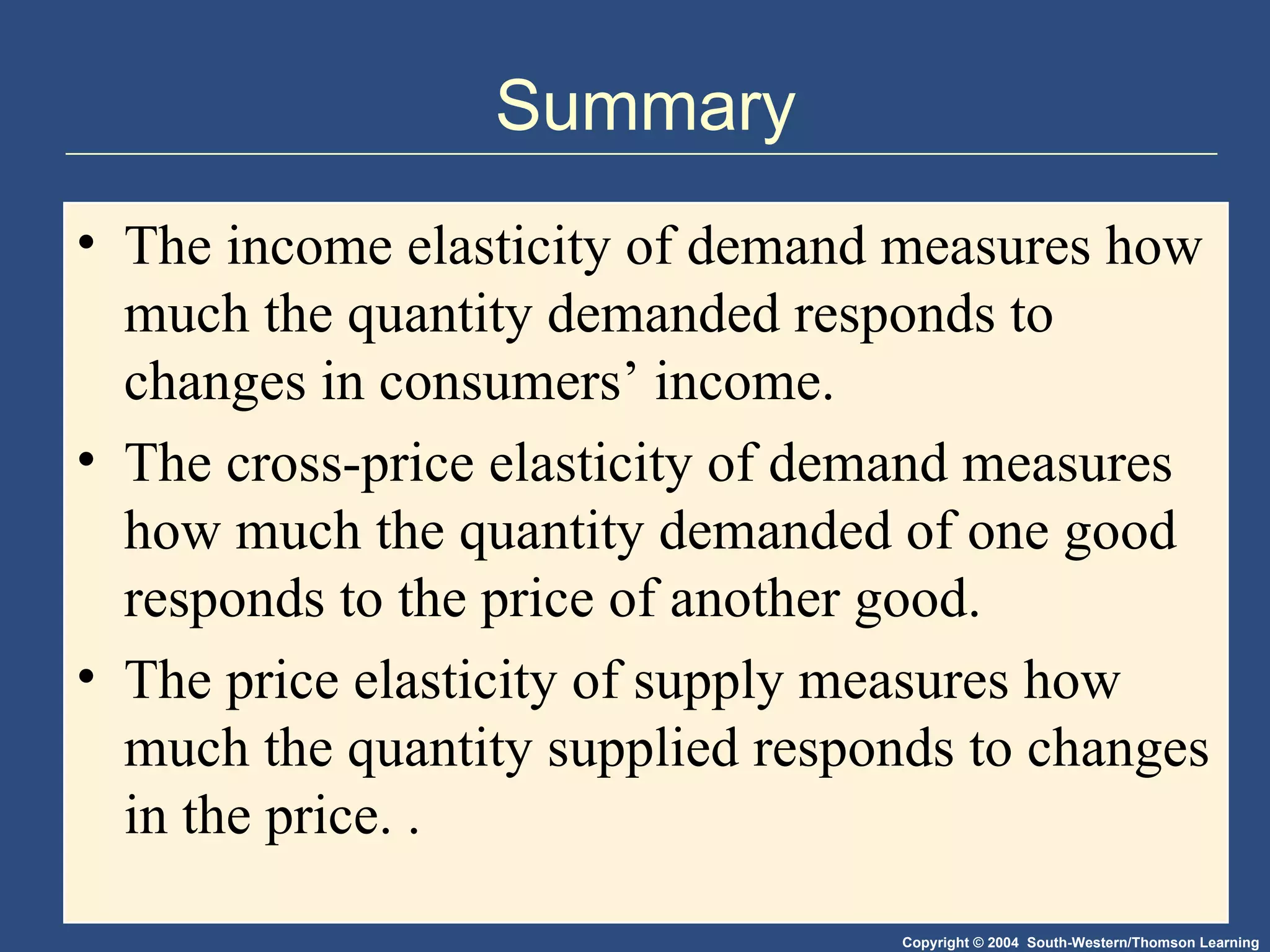 Summary The income elasticity of demand measures how much the quantity demanded responds to changes in consumers’ income. The cross-price elasticity of demand measures how much the quantity demanded of one good responds to the price of another good. The price elasticity of supply measures how much the quantity supplied responds to changes in the price. .  