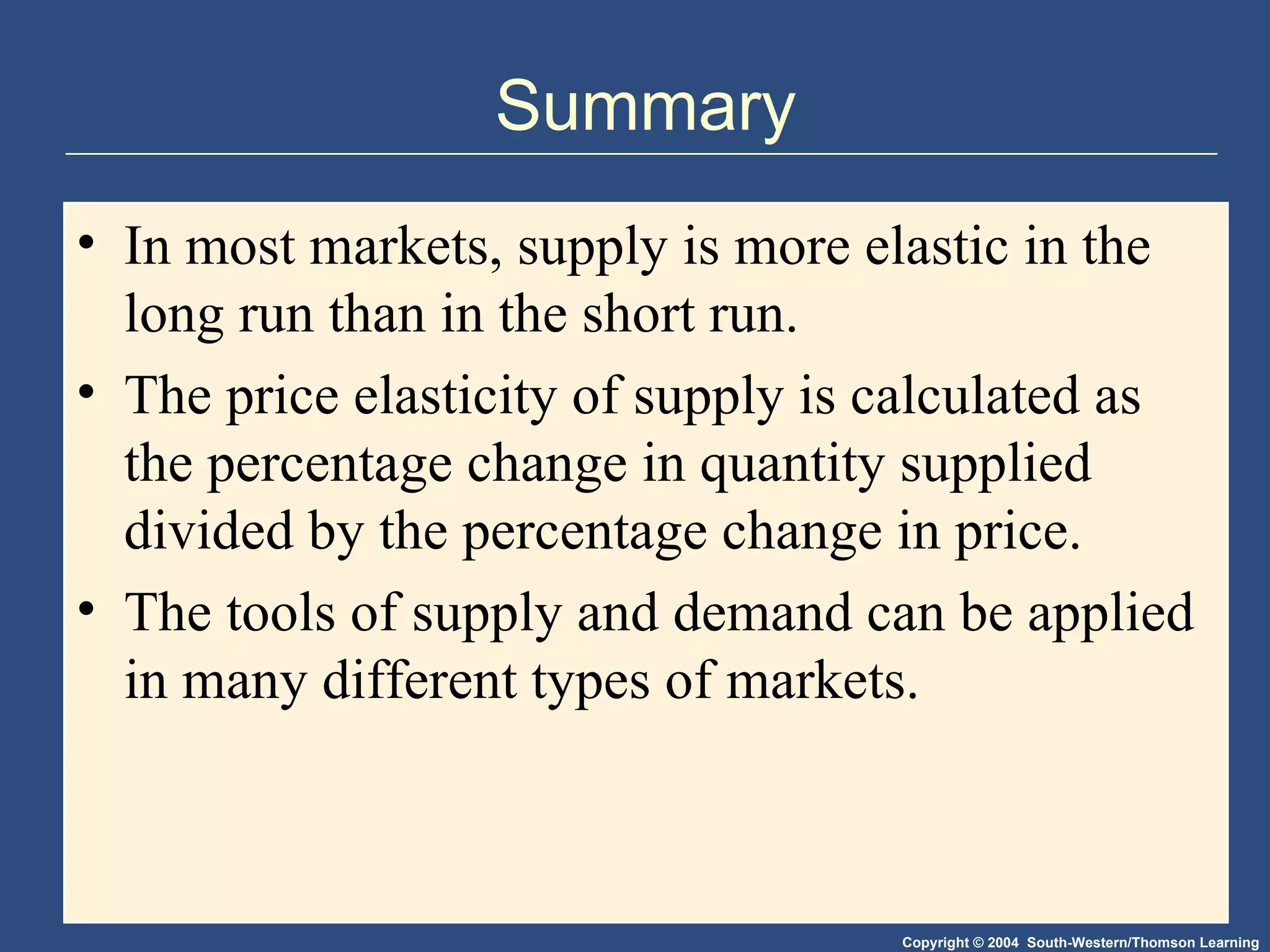 Summary In most markets, supply is more elastic in the long run than in the short run.  The price elasticity of supply is calculated as the percentage change in quantity supplied divided by the percentage change in price. The tools of supply and demand can be applied in many different types of markets. 