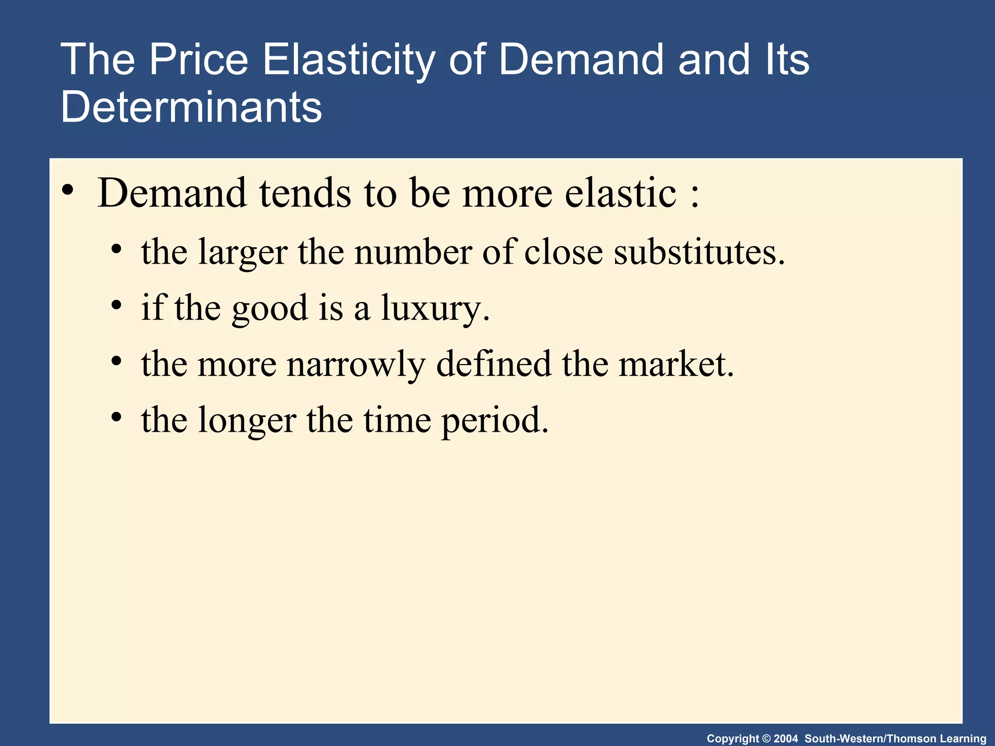 The Price Elasticity of Demand and Its Determinants Demand tends to be more elastic : the larger the number of close substitutes. if the good is a luxury. the more narrowly defined the market. the longer the time period. 