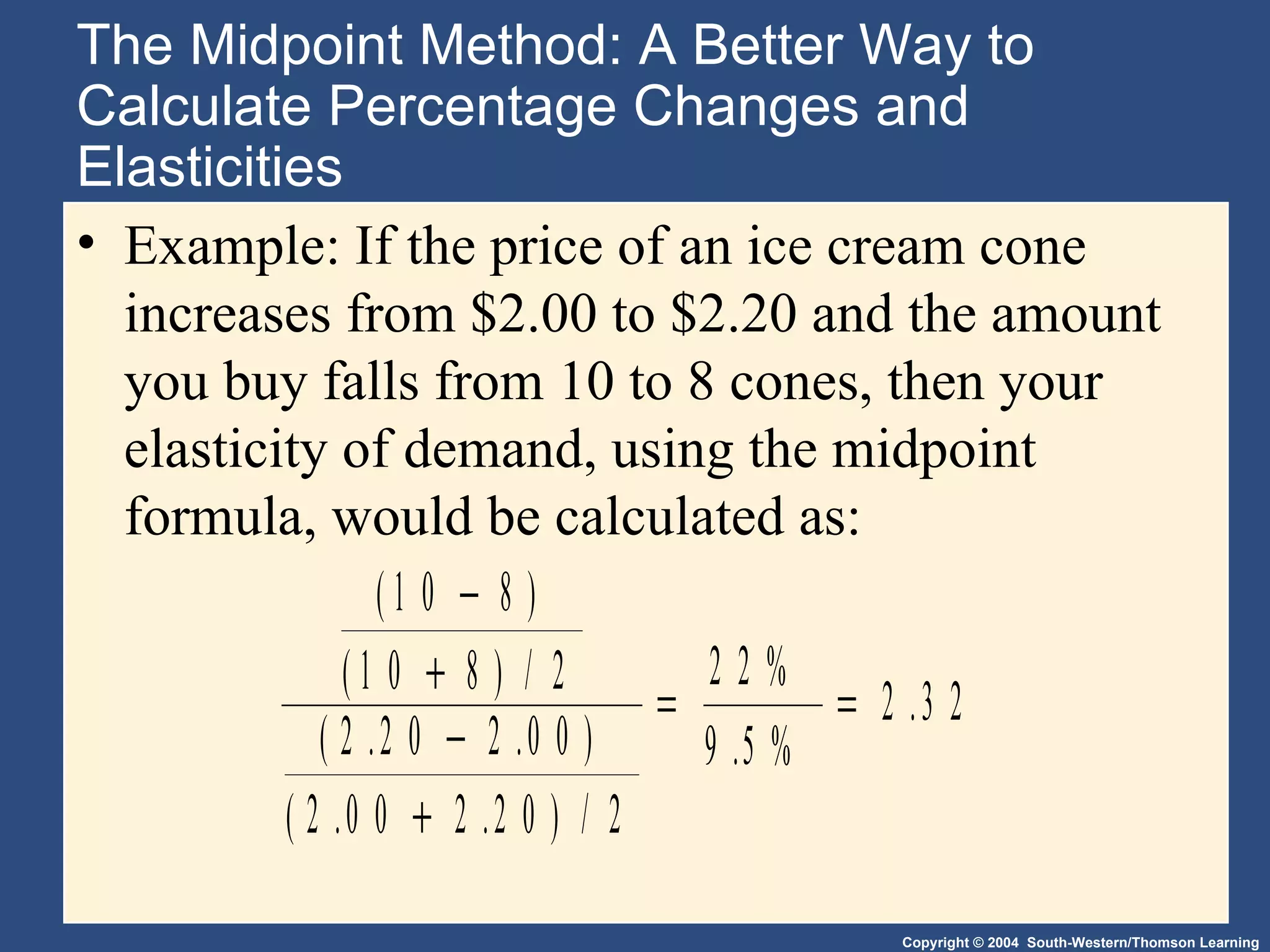 The Midpoint Method: A Better Way to Calculate Percentage Changes and Elasticities Example: If the price of an ice cream cone increases from $2.00 to $2.20 and the amount you buy falls from 10 to 8 cones, then your elasticity of demand, using the midpoint formula, would be calculated as: 