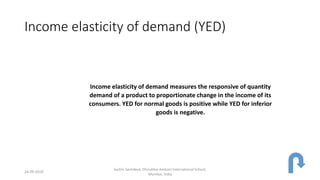 Income elasticity of demand (YED)
Income elasticity of demand measures the responsive of quantity
demand of a product to proportionate change in the income of its
consumers. YED for normal goods is positive while YED for inferior
goods is negative.
24-09-2018
Sachin Sachdeva, Dhirubhai Ambani International School,
Mumbai, India
 