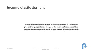 Income elastic demand
When the proportionate change in quantity demand of a product is
greater than proportionate change in the income of consumer of that
product , then the demand of that product is said to be income elastic.
24-09-2018
Sachin Sachdeva, Dhirubhai Ambani International School,
Mumbai, India
 