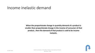 Income inelastic demand
When the proportionate change in quantity demand of a product is
smaller than proportionate change in the income of consumer of that
product , then the demand of that product is said to be income
inelastic.
24-09-2018
Sachin Sachdeva, Dhirubhai Ambani International School,
Mumbai, India
 