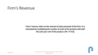 Firm’s Revenue
Firms’ revenue refers to the amount of sales proceeds of the firm. It is
calculated by multiplying the number of units of the product sold with
the price per unit of the product. (TR = P X Q)
24-09-2018
Sachin Sachdeva, Dhirubhai Ambani International School,
Mumbai, India
 