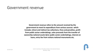 Government revenue
Government revenue refers to the amount received by the
government to meet its expenditure from various sources which
includes: direct and indirect tax collections, fines and penalties, profit
from public sector undertakings, sales proceeds from the transfer of
ownership national assets &/or public sector undertakings, interest on
loans, entry fee from visitors national monuments etc.
24-09-2018
Sachin Sachdeva, Dhirubhai Ambani International School,
Mumbai, India
 
