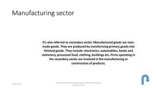 Manufacturing sector
It’s also referred as secondary sector. Manufactured goods are man-
made goods. They are produced by transforming primary goods into
finished goods. They include: electronics, automobiles, books and
stationery, processed food, clothing, buildings etc. Firms operating in
the secondary sector are involved in the manufacturing or
construction of products.
24-09-2018
Sachin Sachdeva, Dhirubhai Ambani International School,
Mumbai, India
 