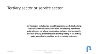 Tertiary sector or service sector
Service sector includes non-tangible economic goods like banking,
insurance, transportation, education, hospitability, healthcare
entertainment etc whose consumption indicates improvement in
standard of living of the consumer. Firms operating in the tertiary
sector specialise in providing services to their customers.
24-09-2018
Sachin Sachdeva, Dhirubhai Ambani International School,
Mumbai, India
 