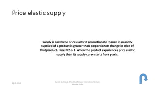 Price elastic supply
Supply is said to be price elastic if proportionate change in quantity
supplied of a product is greater than proportionate change in price of
that product. Here PES > 1. When the product experiences price elastic
supply then its supply curve starts from y-axis.
24-09-2018
Sachin Sachdeva, Dhirubhai Ambani International School,
Mumbai, India
 