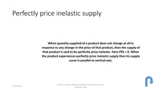 Perfectly price inelastic supply
When quantity supplied of a product does not change at all in
response to any change in the price of that product, then the supply of
that product is said to be perfectly price inelastic. Here PES = 0. When
the product experiences perfectly price inelastic supply then its supply
curve is parallel to vertical axis.
24-09-2018
Sachin Sachdeva, Dhirubhai Ambani International School,
Mumbai, India
 