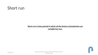 Short run
Short-run is time period in which all the factors of production are
variable but one.
24-09-2018
Sachin Sachdeva, Dhirubhai Ambani International School,
Mumbai, India
 