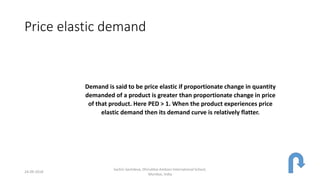Price elastic demand
Demand is said to be price elastic if proportionate change in quantity
demanded of a product is greater than proportionate change in price
of that product. Here PED > 1. When the product experiences price
elastic demand then its demand curve is relatively flatter.
24-09-2018
Sachin Sachdeva, Dhirubhai Ambani International School,
Mumbai, India
 