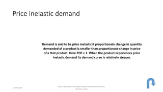 Price inelastic demand
Demand is said to be price inelastic if proportionate change in quantity
demanded of a product is smaller than proportionate change in price
of a that product. Here PED < 1. When the product experiences price
inelastic demand its demand curve is relatively steeper.
24-09-2018
Sachin Sachdeva, Dhirubhai Ambani International School,
Mumbai, India
 