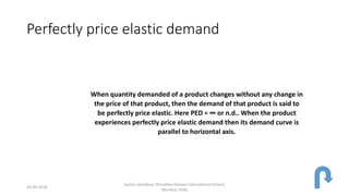 Perfectly price elastic demand
When quantity demanded of a product changes without any change in
the price of that product, then the demand of that product is said to
be perfectly price elastic. Here PED = ∞ or n.d.. When the product
experiences perfectly price elastic demand then its demand curve is
parallel to horizontal axis.
24-09-2018
Sachin Sachdeva, Dhirubhai Ambani International School,
Mumbai, India
 