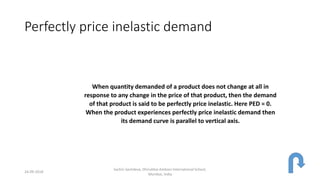 Perfectly price inelastic demand
When quantity demanded of a product does not change at all in
response to any change in the price of that product, then the demand
of that product is said to be perfectly price inelastic. Here PED = 0.
When the product experiences perfectly price inelastic demand then
its demand curve is parallel to vertical axis.
24-09-2018
Sachin Sachdeva, Dhirubhai Ambani International School,
Mumbai, India
 