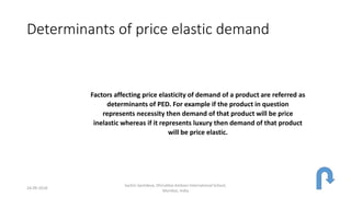 Determinants of price elastic demand
Factors affecting price elasticity of demand of a product are referred as
determinants of PED. For example if the product in question
represents necessity then demand of that product will be price
inelastic whereas if it represents luxury then demand of that product
will be price elastic.
24-09-2018
Sachin Sachdeva, Dhirubhai Ambani International School,
Mumbai, India
 