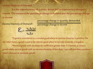 IncomeElasticityofDemand
Itistheresponsivenessofquantitydemandedinresponsetoa changein
income.Thismeasuresthepercentagechangeindemandoverthepercentagechange
inincome.
IncomeElasticityofDemand=
*A good is considered as a normal good when its incomeelasticity is positive. On
the other hand, a good is said to beinferior goodwhen its income elasticity is negative.
*Normal goods with an elasticity coefficient greater than 1 is known as luxury
goodswhile normal goods with an income elasticity of less than 1 yet still manifest a positive
result is known as necessity goods.
percentagechangeinquantitydemanded
percentagechangeinincome
Ɛy= %∆Qd
%∆Y
 