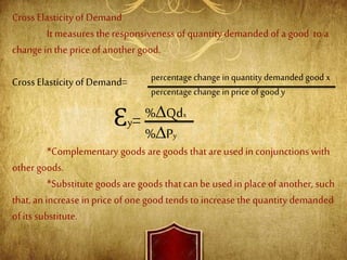 Cross Elasticityof Demand
It measures the responsiveness of quantity demanded of a good to a
change in the price of another good.
Cross Elasticityof Demand=
*Complementary goods are goods that are used in conjunctions with
other goods.
*Substitute goods are goods thatcan be used in place of another, such
that, an increase in price of one good tends to increase the quantity demanded
of its substitute.
percentage change in quantity demanded good x
percentage change in priceofgood y
Ɛy= %∆Qdx
%∆Py
 