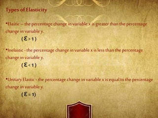 Types of Elasticity
•Elastic– the percentage change invariable x isgreater than the percentage
change in variabley.
( Ɛ > 1 )
•Inelastic - the percentage change in variable x is less than the percentage
change in variable y.
( Ɛ < 1 )
•Unitary Elastic- the percentage change in variable x is equal to the percentage
change in variabley.
( Ɛ = 1)
 