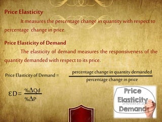 PriceElasticity
It measures thepercentage change in quantitywith respect to
percentage change in price.
Price Elasticityof Demand
The elasticity of demand measures the responsiveness of the
quantitydemandedwithrespect toits price.
Price Elasticityof Demand =
percentage change in quantity demanded
percentage change in price
ƐD= %∆Qd
%∆P
 