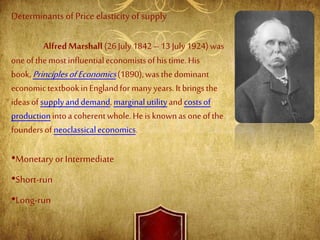 Determinants of Price elasticityof supply
AlfredMarshall (26July1842–13 July1924)was
oneofthemostinfluentialeconomistsofhistime. His
book,PrinciplesofEconomics(1890),wasthedominant
economictextbookinEnglandformany years.Itbringsthe
ideasofsupplyanddemand,marginalutilityandcostsof
productionintoa coherentwhole.Heisknownas oneofthe
foundersofneoclassicaleconomics.
•Monetary or Intermediate
•Short-run
•Long-run
 