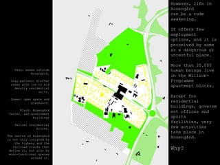 However, life in Rosengårdcan be a rudeawakening.Itoffersfewemploymentoptions, and itisperceivedbysome as a dangerousorunrestful place.More than 20.000 humanbeingslive in theMillion-Programmeapartment blocks.Exceptforresidentialbuildings, governmentoffices and sportsfacilities, veryfewactivitiestake place in Rosengård.Why?Gray: areasoutsideRosengård.Gray pattern: blufferareaswithlowtomiddensityresidentialunits.Green: open space and graveyard.Black: Rosengård Center, and governmentbuildingsYellow: residential blocks.The centre of Rosengårdisnotonlyisolatedbythehighway and therailroadtracksthat define it, butalsoby mono-functionalspacesaroundit.