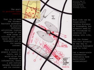Activitymap of Rosengård, alongwithproposedexchangealongstrategicpoints. Thegoal: togenerateurban osmosis. Thatis, tomakethe (former) barriers permeablebyplacingdifferentactivities (takingadvantage of thewiderange of culturesthatlivehere) bothinsideRosengård and in itsnearbycontext.Thiswouldgivepeople a reasontovisit, and itwouldallowtheexchange of information, energy and culturebetweenRosengård and itscontext.Muchlife can befoundwithinwalkingdistance of Rosengård, butelementsneedtobeintroducedtocanalizeitsenergyintolife.Can theformerbarriersactuallybethekeytobringingRosengård back tolife?Can a mezzo-scaleinterventioneventuallyhave macro-scaleconsecuences?