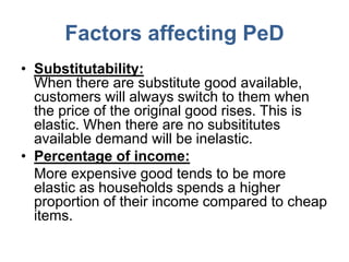 Factors affecting PeD
• Substitutability:
  When there are substitute good available,
  customers will always switch to them when
  the price of the original good rises. This is
  elastic. When there are no subsititutes
  available demand will be inelastic.
• Percentage of income:
  More expensive good tends to be more
  elastic as households spends a higher
  proportion of their income compared to cheap
  items.
 