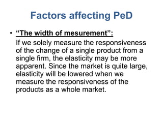 Factors affecting PeD
• “The width of mesurement”:
  If we solely measure the responsiveness
  of the change of a single product from a
  single firm, the elasticity may be more
  apparent. Since the market is quite large,
  elasticity will be lowered when we
  measure the responsiveness of the
  products as a whole market.
 