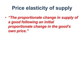 Price elasticity of supply
• “The proportionate change in supply of
  a good following an initial
  proportionate change in the good’s
  own price.”
 