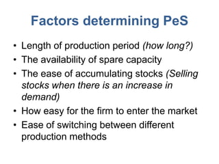 Factors determining PeS
• Length of production period (how long?)
• The availability of spare capacity
• The ease of accumulating stocks (Selling
  stocks when there is an increase in
  demand)
• How easy for the firm to enter the market
• Ease of switching between different
  production methods
 