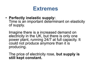 Extremes
• Perfectly inelastic supply:
  Time is an important determinant on elasticity
  of supply.
  Imagine there is a increased demand on
  electricity in the UK, but there is only one
  power plant, running 24/7 at full capacity. It
  could not produce anymore than it is
  producing.
  The price of electricity rose, but supply is
  still kept constant.
 