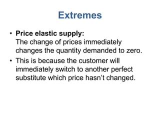 Extremes
• Price elastic supply:
  The change of prices immediately
  changes the quantity demanded to zero.
• This is because the customer will
  immediately switch to another perfect
  substitute which price hasn’t changed.
 